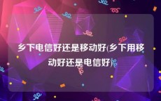 乡下电信好还是移动好(乡下用移动好还是电信好)