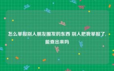 怎么举报别人朋友圈发的东西 别人把我举报了,能查出来吗