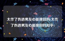 太作了伤透男友心能挽回吗(太作了伤透男友心能挽回吗知乎)