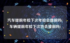 汽车提前年检下次年检会提前吗(车辆提前年检下次也会提前吗)