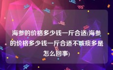 海参的价格多少钱一斤合适(海参的价格多少钱一斤合适不咳痰多是怎么回事)