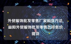 外贸服饰批发零售厂家购货方法,益阳外贸服饰批发零售怎样低价提货