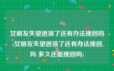 女朋友失望透顶了还有办法挽回吗(女朋友失望透顶了还有办法挽回吗 多久还能挽回吗)