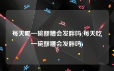 每天喝一碗醪糟会发胖吗(每天吃一碗醪糟会发胖吗)