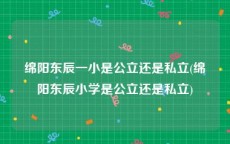 绵阳东辰一小是公立还是私立(绵阳东辰小学是公立还是私立)