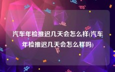 汽车年检推迟几天会怎么样(汽车年检推迟几天会怎么样吗)