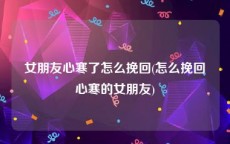 女朋友心寒了怎么挽回(怎么挽回心寒的女朋友)