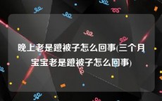 晚上老是蹬被子怎么回事(三个月宝宝老是蹬被子怎么回事)