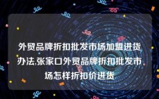 外贸品牌折扣批发市场加盟进货办法,张家口外贸品牌折扣批发市场怎样折扣价进货