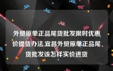 外贸原单正品尾货批发限时优惠价提货办法,宜昌外贸原单正品尾货批发该怎样实价进货