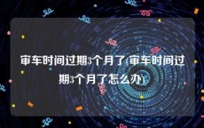 审车时间过期3个月了(审车时间过期3个月了怎么办)