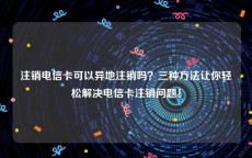 注销电信卡可以异地注销吗？三种方法让你轻松解决电信卡注销问题！