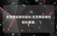 北京西站现任站长(北京西站现任站长是谁)