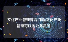 文化产业管理算冷门吗(文化产业管理可以考公务员吗)