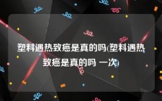 塑料遇热致癌是真的吗(塑料遇热致癌是真的吗 一次)