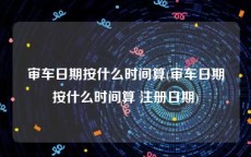 审车日期按什么时间算(审车日期按什么时间算 注册日期)