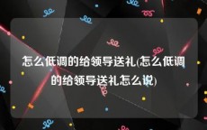 怎么低调的给领导送礼(怎么低调的给领导送礼怎么说)