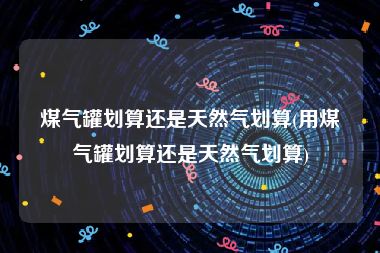 煤气罐划算还是天然气划算(用煤气罐划算还是天然气划算)