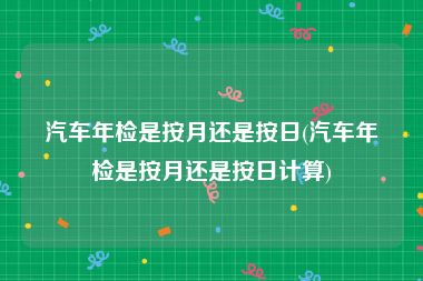 汽车年检是按月还是按日(汽车年检是按月还是按日计算)