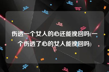 伤透一个女人的心还能挽回吗(一个伤透了心的女人能挽回吗)