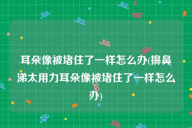 耳朵像被堵住了一样怎么办(擤鼻涕太用力耳朵像被堵住了一样怎么办)