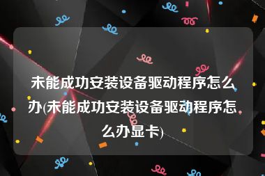 未能成功安装设备驱动程序怎么办(未能成功安装设备驱动程序怎么办显卡)