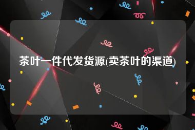 茶叶一件代发货源(卖茶叶的渠道)