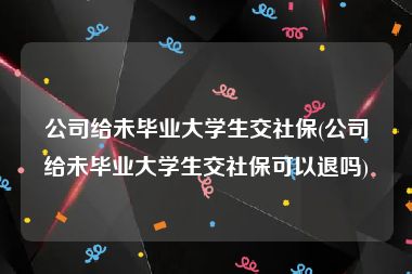 公司给未毕业大学生交社保(公司给未毕业大学生交社保可以退吗)