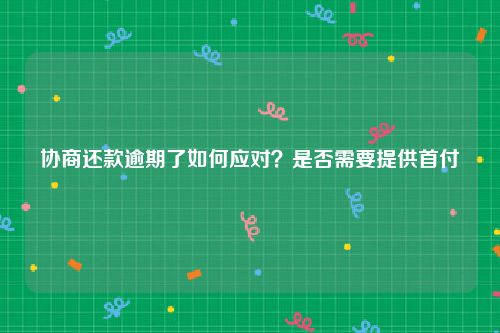 协商还款逾期了如何应对？是否需要提供首付