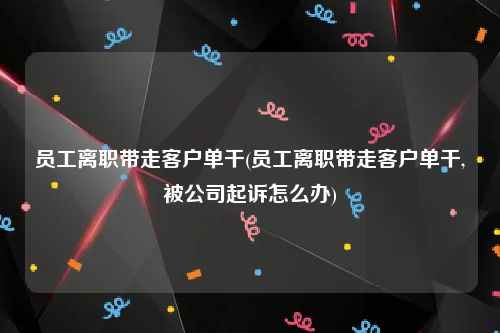 员工离职带走客户单干(员工离职带走客户单干,被公司起诉怎么办)