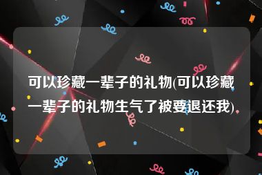 可以珍藏一辈子的礼物(可以珍藏一辈子的礼物生气了被要退还我)