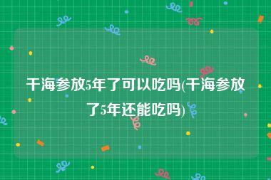 干海参放5年了可以吃吗(干海参放了5年还能吃吗)