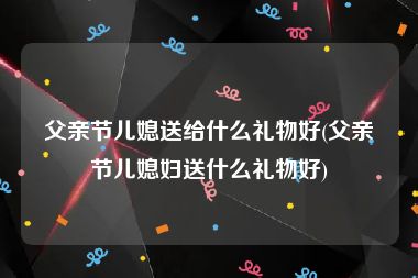 父亲节儿媳送给什么礼物好(父亲节儿媳妇送什么礼物好)