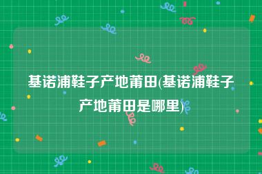 基诺浦鞋子产地莆田(基诺浦鞋子产地莆田是哪里)