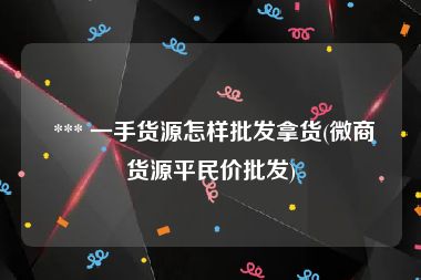  *** 一手货源怎样批发拿货(微商货源平民价批发)