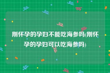 刚怀孕的孕妇不能吃海参吗(刚怀孕的孕妇可以吃海参吗)