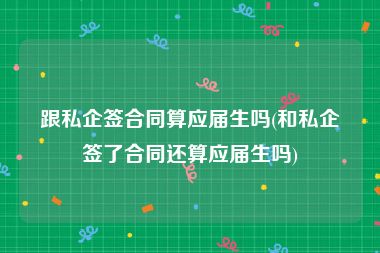 跟私企签合同算应届生吗(和私企签了合同还算应届生吗)