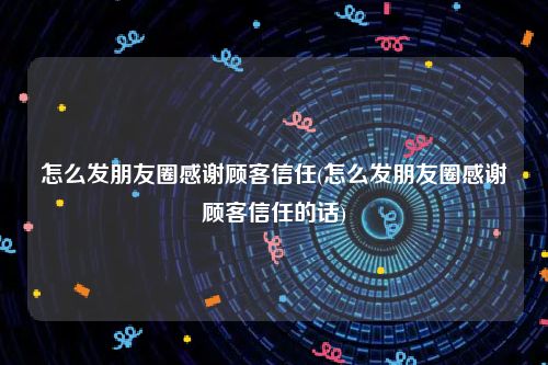 怎么发朋友圈感谢顾客信任(怎么发朋友圈感谢顾客信任的话)