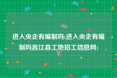 进入央企有编制吗(进入央企有编制吗昌江县工地招工信息网)