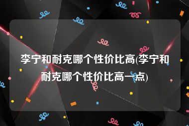 李宁和耐克哪个性价比高(李宁和耐克哪个性价比高一点)