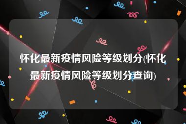 怀化最新疫情风险等级划分(怀化最新疫情风险等级划分查询)