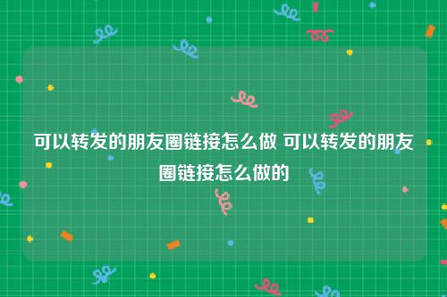 可以转发的朋友圈链接怎么做 可以转发的朋友圈链接怎么做的