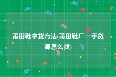 莆田鞋拿货方法(莆田鞋厂一手货源怎么找)