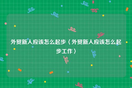 外贸新人应该怎么起步〈外贸新人应该怎么起步工作〉