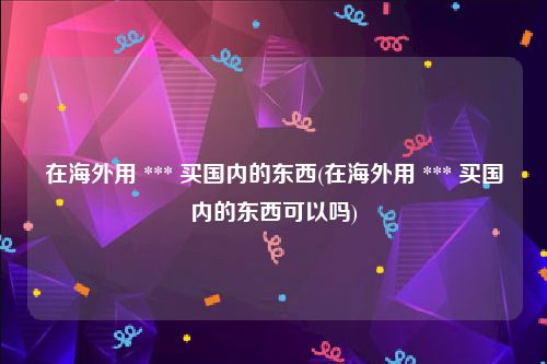 在海外用 *** 买国内的东西(在海外用 *** 买国内的东西可以吗)