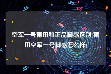 空军一号莆田和正品脚感区别(莆田空军一号脚感怎么样)