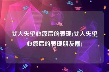 女人失望心凉后的表现(女人失望心凉后的表现朋友圈)