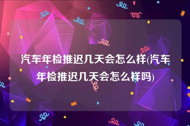 汽车年检推迟几天会怎么样(汽车年检推迟几天会怎么样吗)