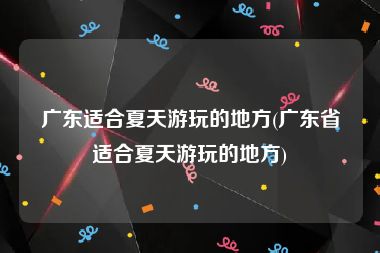 广东适合夏天游玩的地方(广东省适合夏天游玩的地方)