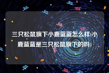 三只松鼠旗下小鹿蓝蓝怎么样(小鹿蓝蓝是三只松鼠旗下的吗)